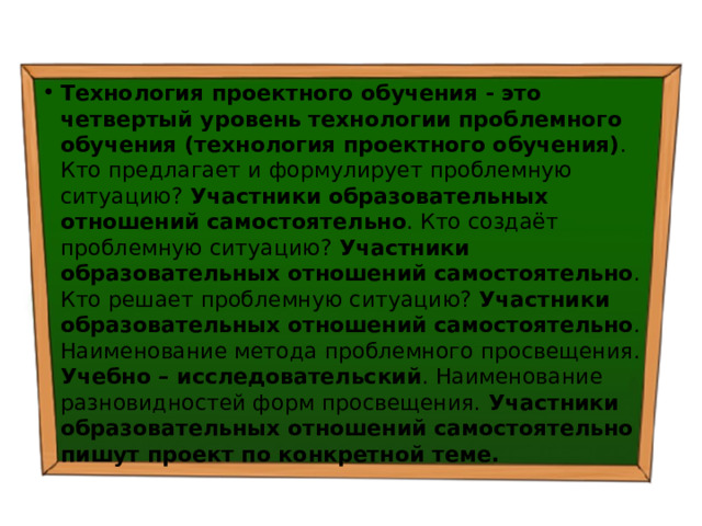 Технология проектного обучения - это четвертый уровень технологии проблемного обучения (технология проектного обучения) . Кто предлагает и формулирует проблемную ситуацию? Участники образовательных отношений самостоятельно . Кто создаёт проблемную ситуацию? Участники образовательных отношений самостоятельно . Кто решает проблемную ситуацию? Участники образовательных отношений самостоятельно . Наименование метода проблемного просвещения. Учебно – исследовательский . Наименование разновидностей форм просвещения. Участники образовательных отношений самостоятельно пишут проект по конкретной теме. 