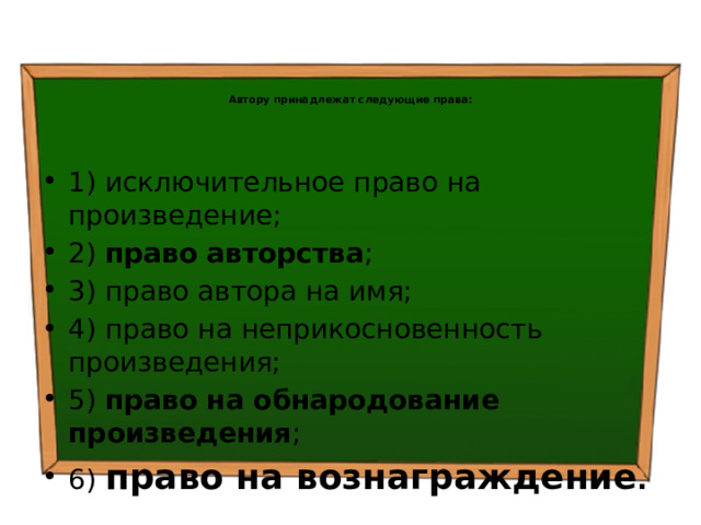   Автору принадлежат следующие права: 1) исключительное право на произведение; 2) право авторства ; 3) право автора на имя; 4) право на неприкосновенность произведения; 5) право на обнародование произведения ; 6) право на вознаграждение .  