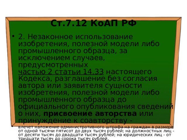  Ст.7.12 КоАП РФ 2. Незаконное использование изобретения, полезной модели либо промышленного образца, за исключением случаев, предусмотренных частью 2 статьи 14.33 настоящего Кодекса, разглашение без согласия автора или заявителя сущности изобретения, полезной модели либо промышленного образца до официального опубликования сведений о них, присвоение авторства или принуждение к соавторству - влечет наложение административного штрафа на граждан в размере от одной тысячи пятисот до двух тысяч рублей; на должностных лиц - от десяти тысяч до двадцати тысяч рублей; на юридических лиц - от тридцати тысяч до сорока тысяч рублей. 