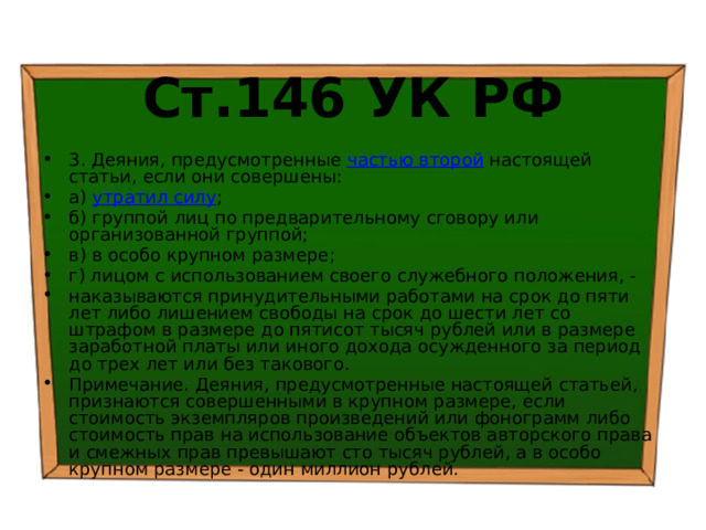 Ст.146 УК РФ 3. Деяния, предусмотренные частью второй настоящей статьи, если они совершены: а) утратил силу ; б) группой лиц по предварительному сговору или организованной группой; в) в особо крупном размере; г) лицом с использованием своего служебного положения, - наказываются принудительными работами на срок до пяти лет либо лишением свободы на срок до шести лет со штрафом в размере до пятисот тысяч рублей или в размере заработной платы или иного дохода осужденного за период до трех лет или без такового. Примечание. Деяния, предусмотренные настоящей статьей, признаются совершенными в крупном размере, если стоимость экземпляров произведений или фонограмм либо стоимость прав на использование объектов авторского права и смежных прав превышают сто тысяч рублей, а в особо крупном размере - один миллион рублей. 