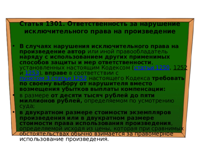 Статья 1301. Ответственность за нарушение исключительного права на произведение  В случаях нарушения исключительного права на произведение автор или иной правообладатель наряду с использованием других применимых способов защиты и мер ответственности , установленных настоящим Кодексом ( статьи 1250 , 1252 и 1253 ), вправе в соответствии с пунктом 3 статьи 1252 настоящего Кодекса требовать по своему выбору от нарушителя вместо возмещения убытков выплаты компенсации: в размере от десяти тысяч рублей до пяти миллионов рублей, определяемом по усмотрению суда; в двукратном размере стоимости экземпляров произведения или в двукратном размере стоимости права использования произведения , определяемой исходя из цены, которая при сравнимых обстоятельствах обычно взимается за правомерное использование произведения. 