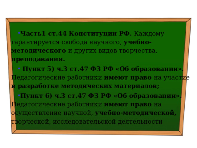   Часть1 ст.44 Конституции РФ. Каждому гарантируется свобода научного, учебно-методического и других видов творчества, преподавания.  Пункт 5) ч.3 ст.47 ФЗ РФ «Об образовании». Педагогические работники имеют право на участие в разработке методических материалов; Пункт 6) ч.3 ст.47 ФЗ РФ «Об образовании». Педагогические работники имеют право на осуществление научной, учебно-методической, творческой, исследовательской деятельности 