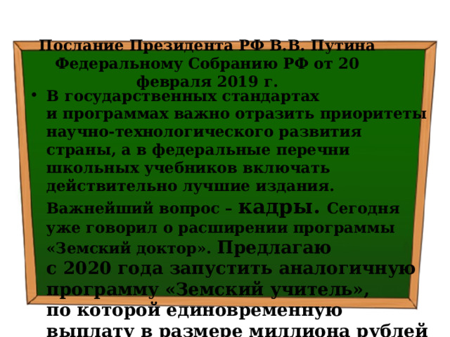 Послание Президента РФ В.В. Путина Федеральному Собранию РФ от 20 февраля 2019 г. В государственных стандартах и программах важно отразить приоритеты научно-технологического развития страны, а в федеральные перечни школьных учебников включать действительно лучшие издания. Важнейший вопрос – кадры. Сегодня уже говорил о расширении программы «Земский доктор». Предлагаю с 2020 года запустить аналогичную программу «Земский учитель», по которой единовременную выплату в размере миллиона рублей будут получать педагоги, которые захотят и переезжают работать в сёла и малые города . 