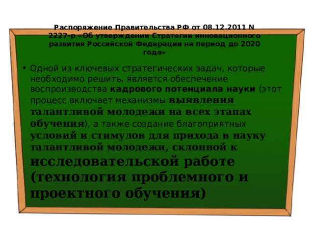 Распоряжение Правительства РФ от 08.12.2011 N 2227-р «Об утверждении Стратегии инновационного развития Российской Федерации на период до 2020 года» Одной из ключевых стратегических задач, которые необходимо решить, является обеспечение воспроизводства кадрового потенциала науки (этот процесс включает механизмы выявления талантливой молодежи на всех этапах обучения ), а также создание благоприятных условий и стимулов для прихода в науку талантливой молодежи, склонной к исследовательской работе (технология проблемного и проектного обучения)  