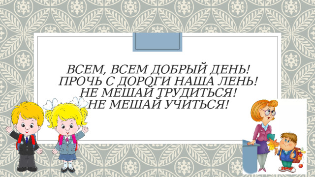 Всем, всем добрый день!  Прочь с дороги наша лень!  Не мешай трудиться!  Не мешай учиться! 