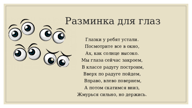 Разминка для глаз Глазки у ребят устали. Посмотрите все в окно, Ах, как солнце высоко. Мы глаза сейчас закроем, В классе радугу построим, Вверх по радуге пойдем, Вправо, влево повернем, А потом скатимся вниз, Жмурься сильно, но держись. 