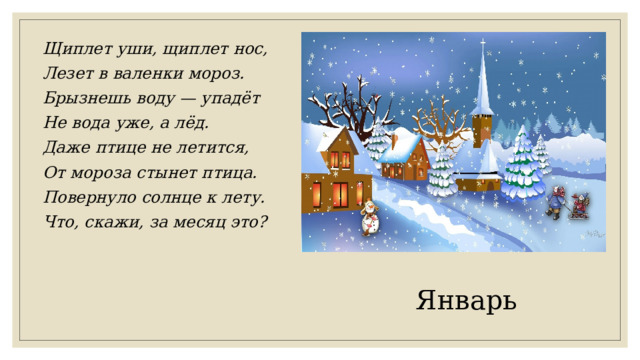 Щиплет уши, щиплет нос, Лезет в валенки мороз. Брызнешь воду — упадёт Не вода уже, а лёд. Даже птице не летится, От мороза стынет птица. Повернуло солнце к лету. Что, скажи, за месяц это? Январь 