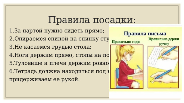 Правила посадки: За партой нужно сидеть прямо; Опираемся спиной на спинку стула; Не касаемся грудью стола; Ноги держим прямо, стопы на полу; Туловище и плечи держим ровно; Тетрадь должна находиться под наклоном, придерживаем ее рукой. 