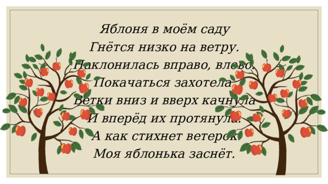 Яблоня в моём саду Гнётся низко на ветру. Наклонилась вправо, влево. Покачаться захотела. Ветки вниз и вверх качнула И вперёд их протянула. А как стихнет ветерок Моя яблонька заснёт. 