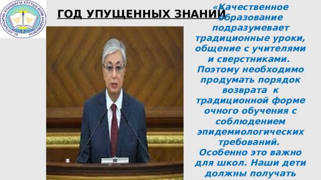 «Качественное образование подразумевает традиционные уроки, общение с учителями и сверстниками. Поэтому необходимо продумать порядок возврата к традиционной форме очного обучения с соблюдением эпидемиологических требований. Особенно это важно для школ. Наши дети должны получать качественное образование вне зависимости от места проживания и языка обучения».  ГОД УПУЩЕННЫХ ЗНАНИЙ 