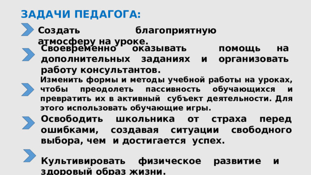ЗАДАЧИ ПЕДАГОГА:   Создать благоприятную атмосферу на уроке. Своевременно оказывать помощь на дополнительных заданиях и организовать работу консультантов. Изменить формы и методы учебной работы на уроках, чтобы преодолеть пассивность обучающихся и превратить их в активный субъект деятельности. Для этого использовать обучающие игры. Освободить школьника от страха перед ошибками, создавая ситуации свободного выбора, чем и достигается успех.  Культивировать физическое развитие и здоровый образ жизни.  