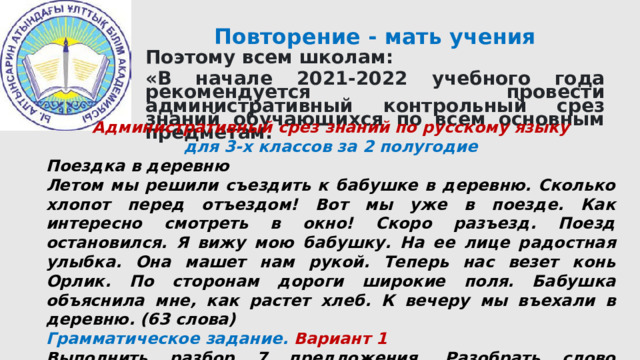 Повторение - мать учения Поэтому всем школам: «В начале 2021-2022 учебного года рекомендуется провести административный контрольный срез знаний обучающихся по всем основным предметам.           Административный срез знаний по русскому языку для 3-х классов за 2 полугодие Поездка в деревню Летом мы решили съездить к бабушке в деревню. Сколько хлопот перед отъездом! Вот мы уже в поезде. Как интересно смотреть в окно! Скоро разъезд. Поезд остановился. Я вижу мою бабушку. На ее лице радостная улыбка. Она машет нам рукой. Теперь нас везет конь Орлик. По сторонам дороги широкие поля. Бабушка объяснила мне, как растет хлеб. К вечеру мы въехали в деревню. (63 слова) Грамматическое задание. Вариант 1 Выполнить разбор 7 предложения. Разобрать слово бабушка по составу. Вариант 2  Выполнить разбор 9 предложения. Разобрать слово поезд по составу. 