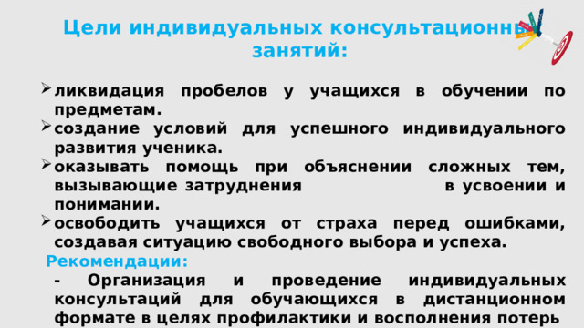Цели индивидуальных консультационных занятий:  ликвидация пробелов у учащихся в обучении по предметам. создание условий для успешного индивидуального развития ученика. оказывать помощь при объяснении сложных тем, вызывающие затруднения в усвоении и понимании. освободить учащихся от страха перед ошибками, создавая ситуацию свободного выбора и успеха.  Рекомендации:  - Организация и проведение индивидуальных консультаций для обучающихся в дистанционном формате в целях профилактики и восполнения потерь в знаниях по необходимости в группах до 5 обучающихся.  - Организация в классах еженедельных консультаций.  - Утверждение в гимназии графика по проведению индивидуальных консультаций. ( 2 раза в неделю) 