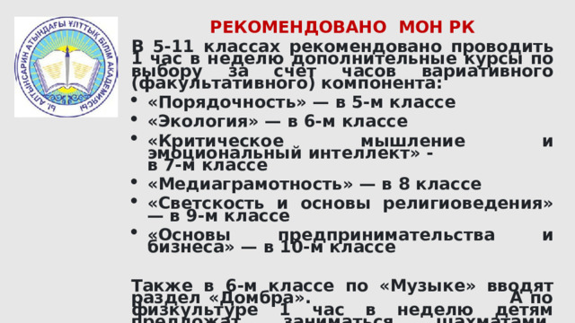 РЕКОМЕНДОВАНО МОН РК В 5-11 классах рекомендовано проводить 1 час в неделю дополнительные курсы по выбору за счет часов вариативного (факультативного) компонента: «Порядочность» — в 5-м классе «Экология» — в 6-м классе «Критическое мышление и эмоциональный интеллект» - в 7-м классе «Медиаграмотность» — в 8 классе «Светскость и основы религиоведения» — в 9-м классе «Основы предпринимательства и бизнеса» — в 10-м классе  Также в 6-м классе по «Музыке» вводят раздел «Домбра». А по физкультуре 1 час в неделю детям предложат заниматься шахматами, тоғызқұмалақ, настольным теннисом, спортивными и бальными танцами. 