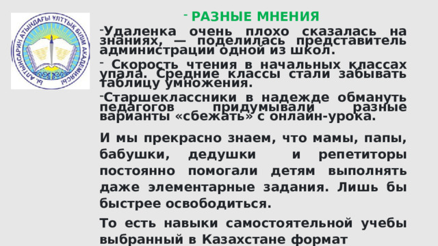 РАЗНЫЕ МНЕНИЯ Удаленка очень плохо сказалась на знаниях, — поделилась представитель администрации одной из школ.  Скорость чтения в начальных классах упала. Средние классы стали забывать таблицу умножения. Старшеклассники в надежде обмануть педагогов придумывали разные варианты «сбежать» с онлайн-урока. И мы прекрасно знаем, что мамы, папы, бабушки, дедушки и репетиторы постоянно помогали детям выполнять даже элементарные задания. Лишь бы быстрее освободиться. То есть навыки самостоятельной учебы выбранный в Казахстане формат не вырабатывает. Напротив, из-за отсутствия как такового учительского контроля дети стали зависимы от посторонней помощи на уроках. 