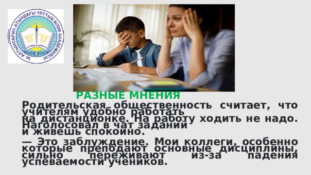 Родительская общественность считает, что учителям удобно работать на дистанционке. На работу ходить не надо. Наголосовал в чат заданий и живешь спокойно.  — Это заблуждение. Мои коллеги, особенно которые преподают основные дисциплины, сильно переживают из-за падения успеваемости учеников. РАЗНЫЕ МНЕНИЯ 