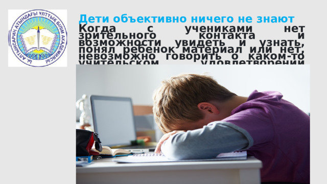 Дети объективно ничего не знают Когда с учениками нет зрительного контакта и возможности увидеть и узнать, понял ребенок материал или нет, невозможно говорить о каком-то учительском удовлетворении своей работой. 