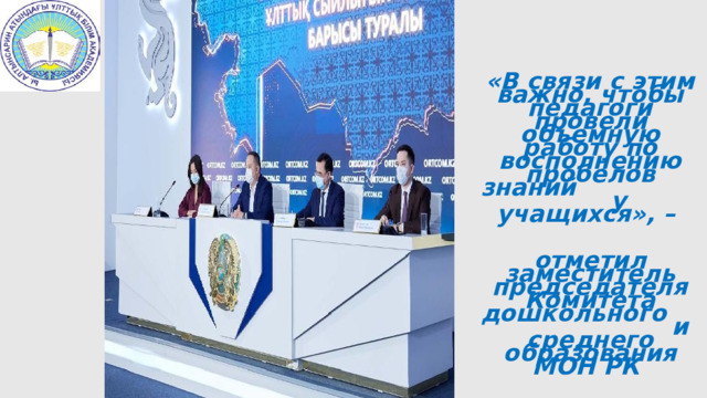 «В связи с этим важно, чтобы педагоги провели объемную работу по восполнению пробелов знаний у учащихся», – отметил заместитель председателя Комитета дошкольного и среднего образования МОН РК Жомарт Карамбаев. 