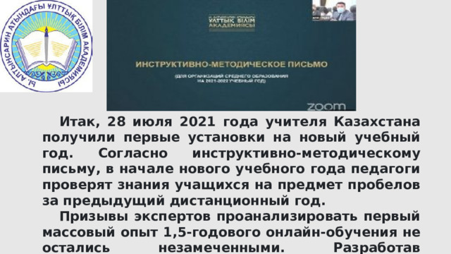  Итак, 28 июля 2021 года учителя Казахстана получили первые установки на новый учебный год. Согласно инструктивно-методическому письму, в начале нового учебного года педагоги проверят знания учащихся на предмет пробелов за предыдущий дистанционный год.  Призывы экспертов проанализировать первый массовый опыт 1,5-годового онлайн-обучения не остались незамеченными. Разработав инструкцию для педагогов на предстоящий учебный год, минобразования учло возможные пробелы в знаниях школьников. 