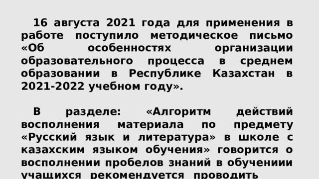  16 августа 2021 года для применения в работе поступило методическое письмо «Об особенностях организации образовательного процесса в среднем образовании в Республике Казахстан в 2021-2022 учебном году».   В разделе: «Алгоритм  действий  восполнения  материала  по  предмету  «Русский  язык  и  литература»  в  школе с  казахским языком  обучения» говорится о восполнении пробелов знаний в обучениии учащихся рекомендуется проводить Диагностическую  работу: 