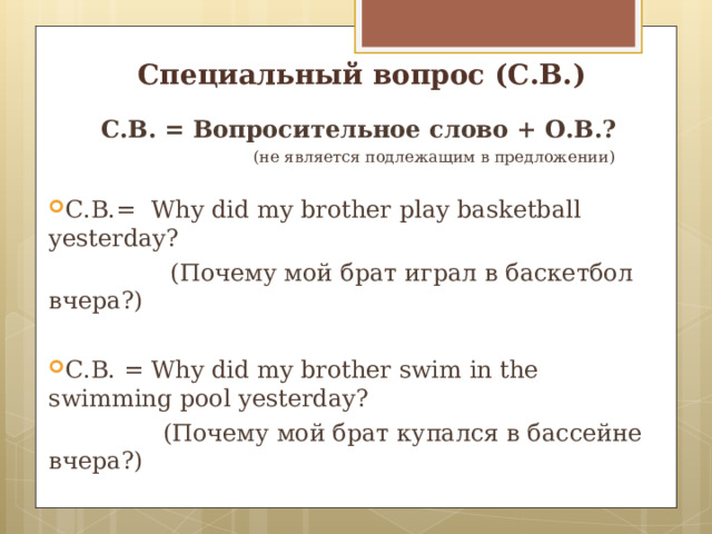 Специальный вопрос (С.В.) С.В. = Вопросительное слово + О.В.?  (не является подлежащим в предложении) C .В.= Why did my brother play basketball yesterday?  ( Почему мой брат играл в баскетбол вчера?) C .В. = Why did my brother swim in the swimming pool yesterday?  ( Почему мой брат купался в бассейне вчера?) 