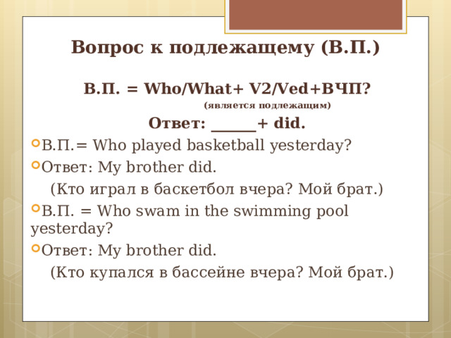 Вопрос к подлежащему (В.П.) В.П. = Who/What+ V2/Ved+ ВЧП?  (является подлежащим) Ответ : ______+ did. В.П.= Who played basketball yesterday ? Ответ: My brother did.  ( Кто играл в ба c кетбол вчера? Мой брат.) В.П. = Who swam in the swimming pool yesterday ? Ответ: My brother did.  (Кто купался в бассейне вчера? Мой брат.) 