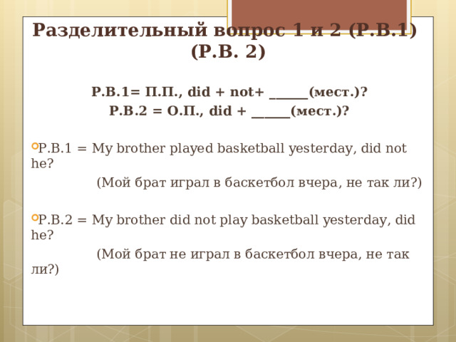 Разделительный вопрос 1 и 2 (Р.В.1) (Р.В. 2) Р.В.1= П.П., did  +  not+ ______( мест.)? Р.В.2 = О.П., did  + ______( мест.)?  Р.В.1 = My brother played basketball yesterday , did not he?  (Мой брат  играл в баскетбол вчера , не так ли?) Р.В.2 = My brother did not play basketball yesterday , did he?  (Мой брат не играл в баскетбол вчера, не так ли?) 