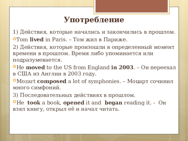 Употребление 1) Действия, которые начались и закончились в прошлом. Tom lived in Paris. – Том жил в Париже. 2) Действия, которые произошли в определенный момент времени в прошлом. Время либо упоминается или подразумевается. He moved to the US from England in 2003 . – Он переехал в США из Англии в 2003 году. Mozart composed a lot of symphonies. – Моцарт сочинил много симфоний. 3) Последовательных действиях в прошлом. He took a book , opened it and began reading it. - Он взял книгу, открыл её и начал читать.    