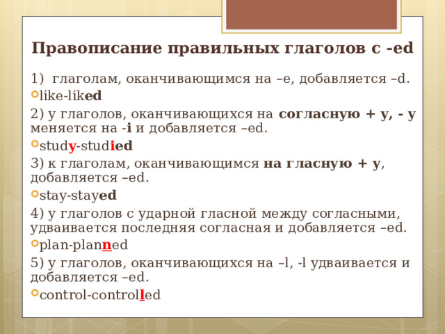 Правописание правильных глаголов с - ed 1) глаголам, оканчивающимся на –e , добавляется – d. like-lik ed 2) у глаголов, оканчивающихся на согласн y ю + y, - y меняется на - i  и добавляется – ed. stud y -stud i ed 3) к глаголам, оканчивающимся на  гласную + y , добавляется –ed. stay-stay ed 4) у глаголов с ударной гласной между согласными, удваивается последняя согласная и добавляется – ed. plan-plan n ed 5) у глаголов, оканчивающихся на – l, -l удваивается и добавляется – ed. control-control l ed       