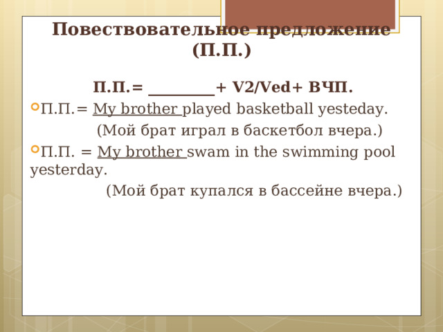 Повествовательное предложение (П.П.) П.П.= _________+ V2/Ved+ ВЧП. П.П.= My brother played basketball yesteday.  ( Мой брат игра л в баскетбол вчера.) П.П. = My brother swam in the swimming pool yesterday.  (Мой брат купался в бассейне вчера.) 