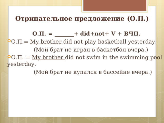 Отрицательное предложение (О.П.) О.П. = _______+ did+not+ V + ВЧП. О.П.= My brother did not play basketball yesterday.  ( Мой брат не играл в баскетбол вчера.) О.П. = My brother  did not swim in the swimming pool yesterday.  ( Мой брат не купался в бассейне вчера.) 