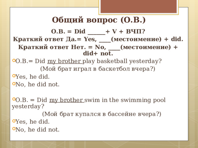 Общий вопрос (О.В.) О.В. = Did ______ + V + ВЧП? Краткий ответ Да.= Yes, ____( местоимение) + did. Краткий ответ Нет. = No, ____( местоимение) + did+ not. О.В.= Did  my brother play basketball yesterday ?  ( Мой брат играл в баскетбол вчера?) Yes, he did. No, he did not.  О.В. = Did my brother swim in the swimming pool yesterday ?  ( Мой брат купался в бассейне вчера?) Yes, he did. No, he did not.   