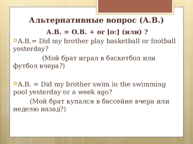 Альтернативные вопрос (А.В.) А.В. = О.В. + or [o : ] ( или) ? А .В.= Did my brother play basketball  or football yesterday?  (Мой брат играл в баскетбол  или футбол вчера?) А.В. = Did my brother swim in the swimming pool yesterday  or a week ago?  ( Мой брат купался в бассейне вчера  или неделю назад?) 