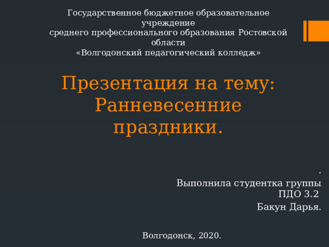 Государственное бюджетное образовательное учреждение среднего профессионального образования Ростовской области «Волгодонский педагогический колледж» Презентация на тему:  Ранневесенние праздники.   . Выполнила студентка группы ПДО 3.2 Бакун Дарья. Волгодонск, 2020. 