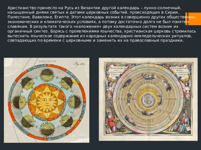 Христианство принесло на Русь из Византии другой календарь – лунно-солнечный, насыщенный днями святых и датами церковных событий, происходящих в Сирии, Палестине, Вавилоне, Египте. Этот календарь возник в совершенно других общественно-экономических и климатических условиях, а потому достаточно долго не был понятен славянам. В результате такого «наложения» двух календарных систем возник их органичный синтез. Борясь с проявлениями язычества, христианская церковь стремилась вытеснить языческое содержание из народных календарно-земледельческих ритуалов, совпадающих по времени с церковными и заменить их на православные праздники. 