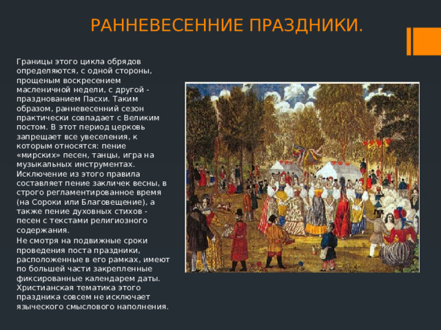 РАННЕВЕСЕННИЕ ПРАЗДНИКИ. Границы этого цикла обрядов определяются, с одной стороны, прощеным воскресением масленичной недели, с другой - празднованием Пасхи. Таким образом, ранневесенний сезон практически совпадает с Великим постом. В этот период церковь запрещает все увеселения, к которым относятся: пение «мирских» песен, танцы, игра на музыкальных инструментах. Исключение из этого правила составляет пение закличек весны, в строго регламентированное время (на Сороки или Благовещение), а также пение духовных стихов - песен с текстами религиозного содержания. Не смотря на подвижные сроки проведения поста праздники, расположенные в его рамках, имеют по большей части закрепленные фиксированные календарем даты. Христианская тематика этого праздника совсем не исключает языческого смыслового наполнения. 