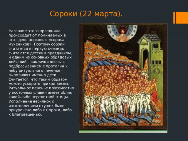 Сороки (22 марта). Название этого праздника происходит от поминаемых в этот день церковью «сорока мучеников». Поэтому сороки считается в первую очередь считаются детским праздником, и одним из основных обрядовых действий – заклички весны с подбрасыванием с проталин к небу ритуального печенья - выполняют именно дети. Считается, что таким образом можно ускорить приход весны. Ритуальное печенье повсеместно у восточных славян имеет облик какой-либо перелетной птицы. Исполнение веснянок с изготовлением птушек было приурочено либо к Сороки, либо к Благовещенью. 