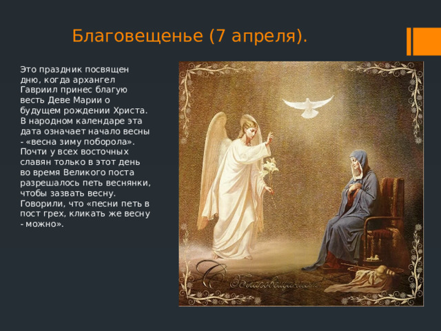 Благовещенье (7 апреля). Это праздник посвящен дню, когда архангел Гавриил принес благую весть Деве Марии о будущем рождении Христа. В народном календаре эта дата означает начало весны - «весна зиму поборола». Почти у всех восточных славян только в этот день во время Великого поста разрешалось петь веснянки, чтобы зазвать весну. Говорили, что «песни петь в пост грех, кликать же весну - можно». 