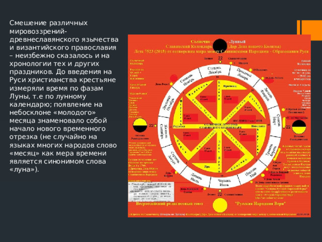 Смешение различных мировоззрений- древнеславянского язычества и византийского православия – неизбежно сказалось и на хронологии тех и других праздников. До введения на Руси христианства крестьяне измеряли время по фазам Луны, т.е по лунному календарю; появление на небосклоне «молодого» месяца знаменовало собой начало нового временного отрезка (не случайно на языках многих народов слово «месяц» как мера времени является синонимом слова «луна»). 