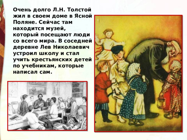 Очень долго Л.Н. Толстой жил в своем доме в Ясной Поляне. Сейчас там находится музей, который посещают люди со всего мира. В соседней деревне Лев Николаевич устроил школу и стал учить крестьянских детей по учебникам, которые написал сам. 