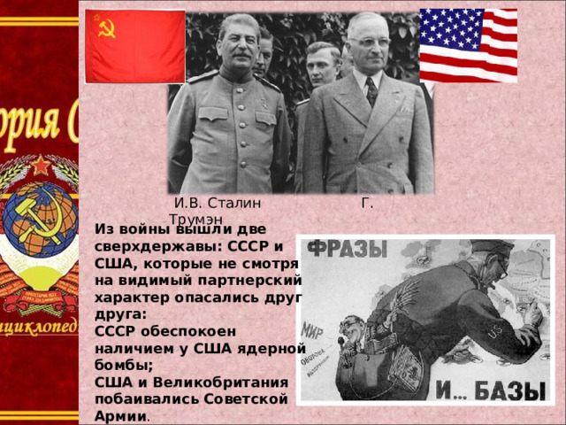  И.В. Сталин Г. Трумэн Из войны вышли две сверхдержавы: СССР и США, которые не смотря на видимый партнерский характер опасались друг друга: СССР обеспокоен наличием у США ядерной бомбы; США и Великобритания побаивались Советской Армии . 