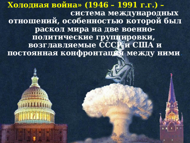 Холодная война» (1946 – 1991 г.г.) –  система международных отношений, особенностью которой был раскол мира на две военно-политические группировки, возглавляемые СССР и США и постоянная конфронтация между ними .  