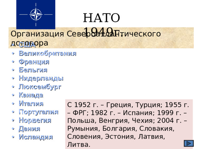 НАТО 1949г. Организация Североатлантического договора С 1952 г. – Греция, Турция; 1955 г. – ФРГ; 1982 г. – Испания; 1999 г. – Польша, Венгрия, Чехия; 2004 г. – Румыния, Болгария, Словакия, Словения, Эстония, Латвия, Литва. 
