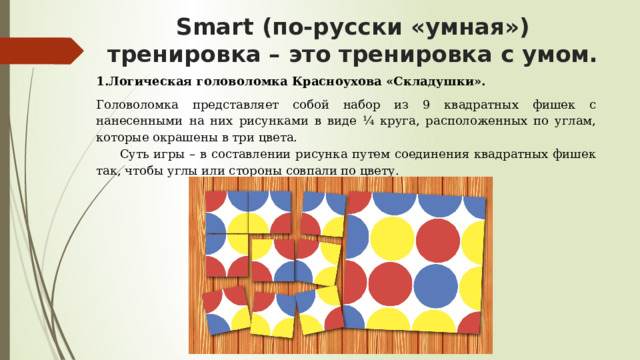Smart (по-русски «умная») тренировка – это тренировка с умом.   1.Логическая головоломка Красноухова «Складушки». Головоломка представляет собой набор из 9 квадратных фишек с нанесенными на них рисунками в виде ¼ круга, расположенных по углам, которые окрашены в три цвета. Суть игры – в составлении рисунка путем соединения квадратных фишек так, чтобы углы или стороны совпали по цвету.   