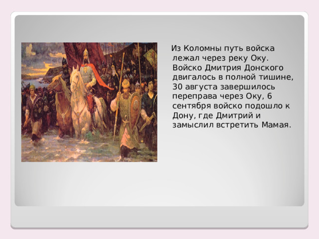  Из Коломны путь войска лежал через реку Оку. Войско Дмитрия Донского двигалось в полной тишине, 30 августа завершилось переправа через Оку, 6 сентября войско подошло к Дону, где Дмитрий и замыслил встретить Мамая. 