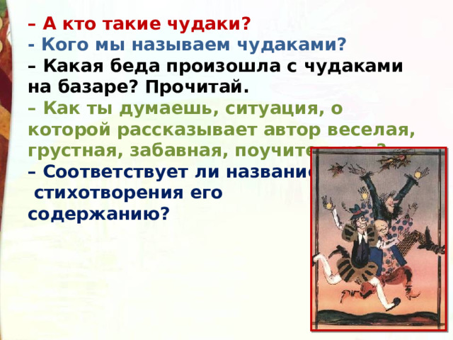 – А кто такие чудаки? - Кого мы называем чудаками?    – Какая беда произошла с чудаками на базаре? Прочитай.   – Как ты думаешь, ситуация, о которой рассказывает автор веселая, грустная, забавная, поучительная?  – Соответствует ли название  стихотворения его содержанию? 