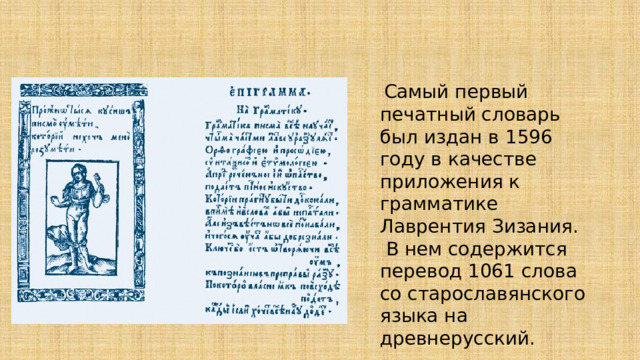  Самый первый печатный словарь был издан в 1596 году в качестве приложения к грамматике Лаврентия Зизания.  В нем содержится перевод 1061 слова со старославянского языка на древнерусский. 