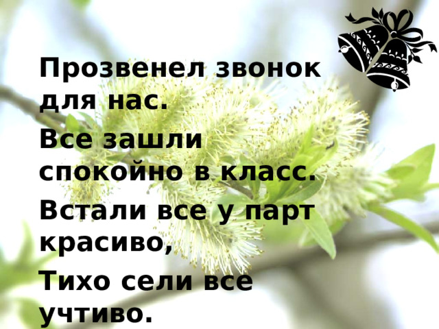Прозвенел звонок для нас. Все зашли спокойно в класс. Встали все у парт красиво, Тихо сели все учтиво. Мы с улыбочкой вздохнём И урок тот час начнём!  