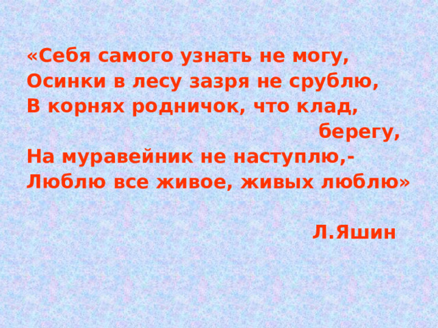 «Себя самого узнать не могу, Осинки в лесу зазря не срублю, В корнях родничок, что клад,  берегу, На муравейник не наступлю,- Люблю все живое, живых люблю»   Л.Яшин 