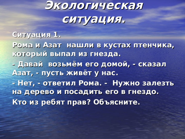 Экологическая ситуация. Ситуация 1. Рома и Азат нашли в кустах птенчика, который выпал из гнезда. - Давай возьмём его домой, - сказал Азат, - пусть живёт у нас. - Нет, - ответил Рома. - Нужно залезть на дерево и посадить его в гнездо. Кто из ребят прав? Объясните.  